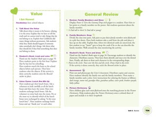 Unit 4 Review
Value
I Am Honest
Vocabulary: bear; school objects
1. Talk About the Value
Talk about what it means to be honest, relating
it to the story. Explain that we have to tell the
truth and we cannot steal or take things that do
not belong to us. Explain that Goldilocks did
many things without permission. Ask students
what they think should happen if someone
takes somebody else’s things. Ask them what
they should do if they ﬁnd something that does
not belong to them.
2. Student’s Book: Look and color. SB
Hand out the Student’s Book open to page 70.
Have students point to the ﬁrst bear. Explain
that he has lost his schoolbag.
Have students match the bears to the school
objects below each picture. Then have
students color the objects. If the activity is
done correctly, students stick the Reward
sticker in place.
3. Value Game: Lunch Box Mix Up
Have students get their lunch boxes. Ask a
volunteer to look carefully at all the lunch
boxes and then leave the room. Have two
students exchange lunch boxes. Ask the
volunteer to come back into the room. He or
she must try to identify which of the lunch
boxes were exchanged by asking “Is this your
lunch box?”. Have students exchange lunch
boxes and say “thank you” to each other.
General Review
1. Review: Family Members and Sizes
Display Poster 4. Give the Gummy Drop stick puppet to a student. Have him or
her point to a family member on the poster. Ask students questions about the
family member.
T: Is Dad tall or short? Is Dad old or young?
2. Family Members: Snap
Divide the class into pairs. Ask pairs to put their family members mini-ﬂashcards
in a pile face down. Have both students take a card from the pile and place it
face up on the table. Explain that, when two identical cards are uncovered, the
ﬁrst student to say “Same!” gets to keep the cards if he or she can describe the
family member. Walk around the class monitoring the activity.
3. Student’s Book: Trace and draw. SB
Hand out the Student’s Books open to page 34. Encourage students to identify the
characters. Distribute crayons. Then have them identify and trace over the dotted
lines. Finally, ask them to draw each character in the corresponding shape.
T: Point to the circle. Trace over the line and the circle. Draw Dad in the circle.
If the activity is done correctly, they stick the Reward sticker in place.
4. Assessment TCH
Print out and photocopy the Unit 4 Assessment. Distribute copies and crayons.
Have students identify the family tree and the family members. Then name a
family member and a color. Give instructions for coloring the frames as follows:
dad–orange, mom–red, grandpa–blue, grandma–yellow, sister–pink, brother–purple,
baby–yellow.
5. Picture Dictionary TCH
Have children glue each mini-ﬂashcard onto the matching picture in the Picture
Dictionary. Help students glue the Picture Dictionary onto a colored sheet of
paper and include it in their Scrapbooks
T34
01 GM TG2 U4.indd 99 12/6/12 10:39 AM
 