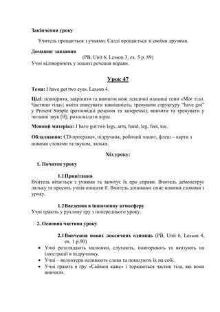 Закінчення уроку
Учитель прощається з учнями. Саллі прощається зі своїми друзями.
Домашнє завдання
(PB, Unit 6, Lesson 3, ex. 5 p. 89)
Учні відтворюють у зошиті речення вправи.
Урок 47
Тема: I have got two eyes. Lesson 4.
Цілі: повторити, закріпити та вивчити нові лексичні одиниці теми «Моє тіло.
Частини тіла»; вміти описувати зовнішність; тренувати структуру “have got”
y Present Simple (розповідні речення та заперечні); вивчити та тренувати у
читанні звук [θ]; розповідати вірш.
Мовний матеріал: I have got two legs, arm, hand, leg, feet, toe.
Обладнання: СD-програвач, підручник, робочий зошит, флеш – карти з
новими словами та звуком, лялька.
Хід уроку:
1. Початок уроку
1.1Привітання
Вчитель вітається з учнями та запитує їх про справи. Вчитель демонструє
ляльку та просить учнів описати її. Вчитель доповнює опис новими словами з
уроку.
1.2Введення в іншомовну атмосферу
Учні грають у рухливу гру з попереднього уроку.
2. Основна частина уроку
2.1Вивчення нових лексичних одиниць (PB, Unit 6, Lesson 4,
ex. 1 p.90)
 Учні розглядають малюнки, слухають, повторюють та вказують на
ілюстрації в підручнику.
 Учні – волонтери називають слова та показують їх на собі.
 Учні грають в гру «Саймон каже» і торкаються частин тіла, які вони
вивчили.
 