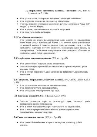 2.2Закріплення лексичних одиниць. Говоріння (PB, Unit 6,
Lesson 4, ex. 2 p.90)
 Учні розглядають ілюстрацію до вправи та описують малюнки.
 Учні слухають речення та слідкують у підручнику.
 Вчитель пояснює утворення заперечних речень з дієсловом “have hot 
has got” y Present Simple.
 Учні в парах складають описи малюнків за зразком.
 Учні описують своїх партнерів.
2.2 Гра «Опиши товариша»
Учні ходять по класу, роздивляючись один одного та намагаються
запам’ятати деталі зовнішності. Через 2-3 хвилини, вони зупиняються
по команді вчителя і стають спинами один до одного з тим, хто був
найближче. Партнери по черзі описують зовнішність один одного, не
повторюючись. Потім вони повертаються один до одного обличчям та
порівнюють свої слова з реальністю.
2.3 Закріплення лексичних одиниць (WB, ex. 1 p. 47)
 Учні самостійно з’єднують слова з малюнком.
 Вчитель перевіряє правильність виконання та просить окремих учнів
зачитати слова.
 Учні в групах порівнюють свої малюнки та перевіряють правильність
виконання.
2.4 Говоріння. Закріплення лексичних одиниць (PB, Unit 6, Lesson 4, ex.3
p.91)
 Учні розглядають малюнки та називають слова.
 Учні разом зачитують приклад вправи.
 Учні складають власні речення про себе.
2.5 Вивчення вірша (PB, Unit 6, Lesson 4, ex.4 p.91)
 Вчитель розповідає вірш та демонструє рухи, заохочує учнів
повторювати за ним рухи і слова.
 Учні в парах розповідають вірш та показують на частини тіла.
 Учні – волонтери розповідають вірш та демонструють слова
індивідуально, в парах чи групах.
2.6 Розвиток навичок письма (WB, ex. 2 p. 47)
 Учні самостійно обводять літери та записують речення у робочі
зошити.
 