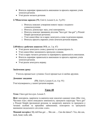  Вчитель перевіряє правильність виконання та просить окремих учнів
зачитати речення.
 Учні разом читають речення.
2.7Фонетична зарядка (PB, Unit 6, Lesson 4, ex. 5 p.91)
o Вчитель пояснює утворення нового звука з поданого
словосполучення.
o Вчитель демонструє звук, учні повторюють.
o Вчитель пояснює вживання дієслова “have got  has got” y Present
Simple (розповідні речення).
o Учні самостійно чи в парах зачитують слова та речення вправи.
o Вчитель просить окремих учнів зачитати речення вправи.
2.8Робота з робочим зошитом (WB, ex. 3 p. 47)
 Учні разом зачитують слова у рамочці та демонструють їх.
 Учні самостійно заповнюють пропуски словами.
 Учні в парах читають речення та перевіряють правильність виконання.
 Вчитель перевіряє правильність виконання та просить окремих учнів
зачитати речення.
 Учні разом зачитують вправу.
Закінчення уроку
Учитель прощається з учнями. Саллі прощається зі своїми друзями.
Домашнє завдання
(PB, Unit 6, Lesson 4, ex. 6 p. 91)
Учні відтворюють у зошиті речення вправи.
Урок 48
Тема: I have got two eyes. Lesson 5.
Цілі: повторити, закріпити та вивчити нові лексичні одиниці теми «Моє тіло.
Частини тіла»; вміти описувати зовнішність; тренувати структуру “have got”
y Present Simple (розповідні речення та заперечні); вивчити та тренувати у
читанні особові та присвійні займенники; повторити та тренувати
вживання модального дієслова «can».
Мовний матеріал: My doll has got … She can … Can she dance?- Yes, she can,
neck, head, walk, talk.
 