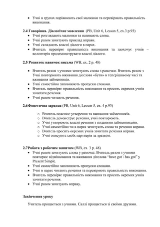  Учні в групах порівнюють свої малюнки та перевіряють правильність
виконання.
2.4 Говоріння. Діалогічне мовлення (PB, Unit 6, Lesson 5, ex.3 p.93)
 Учні розглядають малюнки та називають слова.
 Учні разом зачитують приклад вправи.
 Учні складають власні діалоги в парах.
 Вчитель перевіряє правильність виконання та заохочує учнів –
волонтерів продемонструвати власні діалоги.
2.5 Розвиток навичок письма (WB, ex. 2 p. 48)
 Вчитель разом з учнями зачитують слова з рамочки. Вчитель разом з
Учні повторюють вживання дієслова «бути» в теперішньому часі та
вживання займенників.
 Учні самостійно заповнюють пропуски словами.
 Вчитель перевіряє правильність виконання та просить окремих учнів
зачитати речення.
 Учні разом читають речення.
2.6Фонетична зарядка (PB, Unit 6, Lesson 5, ex. 4 p.93)
o Вчитель пояснює утворення та вживання займенників.
o Вчитель демонструє речення, учні повторюють.
o Учні утворюють власні речення з поданими займенниками.
o Учні самостійно чи в парах зачитують слова та речення вправи.
o Вчитель просить окремих учнів зачитати речення вправи.
o Учні описують своїх партнерів за зразком.
2.7Робота з робочим зошитом (WB, ex. 3 p. 48)
 Учні разом зачитують слова у рамочці. Вчитель разом з учнями
повторює відмінювання та вживання дієслова “have got  has got” y
Present Simple.
 Учні самостійно заповнюють пропуски словами.
 Учні в парах читають речення та перевіряють правильність виконання.
 Вчитель перевіряє правильність виконання та просить окремих учнів
зачитати речення.
 Учні разом зачитують вправу.
Закінчення уроку
Учитель прощається з учнями. Саллі прощається зі своїми друзями.
 