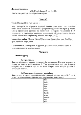Домашнє завдання
(PB, Unit 6, Lesson 5, ex. 5 p. 93)
Учні відтворюють у зошиті речення вправи.
Урок 49
Тема: I have got two eyes. Lesson 6.
Цілі: повторити та закріпити лексичні одиниці теми «Моє тіло. Частини
тіла»; вміти описувати зовнішність; тренувати структуру “have got” y Present
Simple (розповідні речення та заперечні); повторити числівники 1-10;
повторити та тренувати вживання модального дієслова «can»; співати
пісню; вивчити та закріпити у читанні звуки [ɔ:] та [t] .
Мовний матеріал: Oh, now I know! My monster has got long hair, four blue
eyes, one nose, finger, short.
Обладнання: СD-програвач, підручник, робочий зошит, флеш – карти з
новими словами та звуком, лялька.
Хід уроку:
1. Початок уроку
1.1Привітання
Вчитель вітається з учнями та запитує їх про справи. Вчитель демонструє
ляльку та просить учнів описати її. Учні розповідають про свої іграшки,
описують їх та говорять про те, що вони можуть чи не можуть робити за
прикладом вчителя.
1.2Введення в іншомовну атмосферу
Вчитель просить учнів намалювати себе у повний зріст на аркуші і з’єднати
назви з відповідними частинами тіла, зображеними на малюнку.
hair
eyes
nose
lips
chin
neck
hands
arms
tummy
legs
feet
 