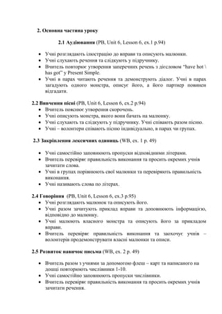 2. Основна частина уроку
2.1 Аудіювання (PB, Unit 6, Lesson 6, ex.1 p.94)
 Учні розглядають ілюстрацію до вправи та описують малюнки.
 Учні слухають речення та слідкують у підручнику.
 Вчитель повторює утворення заперечних речень з дієсловом “have hot 
has got” y Present Simple.
 Учні в парах читають речення та демонструють діалог. Учні в парах
загадують одного монстра, описує його, а його партнер повинен
відгадати.
2.2 Вивчення пісні (PB, Unit 6, Lesson 6, ex.2 p.94)
 Вчитель пояснює утворення скорочень.
 Учні описують монстра, якого вони бачать на малюнку.
 Учні слухають та слідкують у підручнику. Учні співають разом пісню.
 Учні – волонтери співають пісню індивідуально, в парах чи групах.
2.3 Закріплення лексичних одиниць (WB, ex. 1 p. 49)
 Учні самостійно заповнюють пропуски відповідними літерами.
 Вчитель перевіряє правильність виконання та просить окремих учнів
зачитати слова.
 Учні в групах порівнюють свої малюнки та перевіряють правильність
виконання.
 Учні називають слова по літерах.
2.4 Говоріння (PB, Unit 6, Lesson 6, ex.3 p.95)
 Учні розглядають малюнок та описують його.
 Учні разом зачитують приклад вправи та доповнюють інформацією,
відповідно до малюнку.
 Учні малюють власного монстра та описують його за прикладом
вправи.
 Вчитель перевіряє правильність виконання та заохочує учнів –
волонтерів продемонструвати власні малюнки та описи.
2.5 Розвиток навичок письма (WB, ex. 2 p. 49)
 Вчитель разом з учнями за допомогою флеш – карт та написаного на
дошці повторюють числівники 1-10.
 Учні самостійно заповнюють пропуски числівники.
 Вчитель перевіряє правильність виконання та просить окремих учнів
зачитати речення.
 