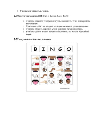  Учні разом читають речення.
2.6Фонетична зарядка (PB, Unit 6, Lesson 6, ex. 4 p.95)
o Вчитель пояснює утворення звуків, називає їх. Учні повторюють
за вчителем.
o Учні самостійно чи в парах зачитують слова та речення вправи.
o Вчитель просить окремих учнів зачитати речення вправи.
o Учні складають власні речення зі словами, які мають відповідні
звуки.
2.7Тренування лексичних одиниць
 