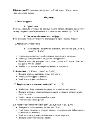 Обладнання: СD-програвач, підручник, робочий зошит, флеш – карти з
частинами тіла, лялька.
Хід уроку:
1. Початок уроку
1.1Привітання
Вчитель вітається з учнями та запитує їх про справи. Вчитель демонструє
ляльку та просить учнів розповісти все, що вони вже знають про Саллі.
1.2Введення в іншомовну атмосферу
Учні співають улюблену пісню чи розповідають вірш з даного розділу.
2. Основна частина уроку
2.1 Закріплення лексичних одиниць. Говоріння (PB, Unit 6,
Lesson 7, ex.1 p.96)
 Учні розглядають ілюстрації до вправи та описують малюнки.
 Учні слухають речення та слідкують у підручнику.
 Вчитель повторює утворення заперечних речень з дієсловом “have hot 
has got” y Present Simple.
 Учні складають описи про решту малюнків за зразком.
2.2 Говоріння (PB, Unit 6, Lesson 7, ex.2 p.96)
 Вчитель пояснює утворення опису про друга.
 Учні власного друга за зразком.
 Учні демонструють свої описи.
2.3 Закріплення лексичних одиниць (WB, ex. 1 p. 50)
 Учні самостійно заповнюють пропуски відповідними словами.
 Вчитель перевіряє правильність виконання та просить окремих учнів
зачитати слова.
 Учні в групах порівнюють свої речення.
 Учні читають вправу разом.
2.4 Розвиток навичок читання (PB, Unit 6, Lesson 7, ex.3 p.97)
 Учні розглядають малюнок та описують його.
 Учні разом зачитують приклад вправи та доповнюють інформацією,
відповідно до малюнку.
 Учні читають речення індивідуально, в парах чи разом.
 Вчитель запитує питання по тексту.
 