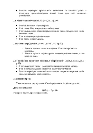  Вчитель перевіряє правильність виконання та заохочує учнів –
волонтерів продемонструвати власні описи про своїх домашніх
улюбленців..
2.5 Розвиток навичок письма (WB, ex. 2 p. 50)
 Вчитель пояснює умови вправи.
 Учні самостійно викреслюють зайве слово.
 Вчитель перевіряє правильність виконання та просить окремих учнів
зачитати слова.
 Учні в парах перевіряють вправу.
 Учні разом читають слова.
2.6Рухлива зарядка (PB, Unit 6, Lesson 7, ex. 4 p.97)
o Вчитель називає команди з вправи. Учні повторюють за
вчителем.
o Вчитель просить окремих учнів зачитати речення вправи, а клас
виконує рухи.
2.7Тренування лексичних одиниць. Говоріння (PB, Unit 6, Lesson 7, ex. 5
p.97)
 Вчитель разом з учнем – волонтером зачитують діалог вправи.
 Учні в парах складають аналогічні діалоги про іграшки.
 Вчитель перевіряє правильність виконання та просить окремих учнів
продемонструвати власні діалоги.
Закінчення уроку
Учитель прощається з учнями. Саллі прощається зі своїми друзями.
Домашнє завдання
(WB, ex. 2 p. 50)
Учні розв’язують кросворд словами.
 