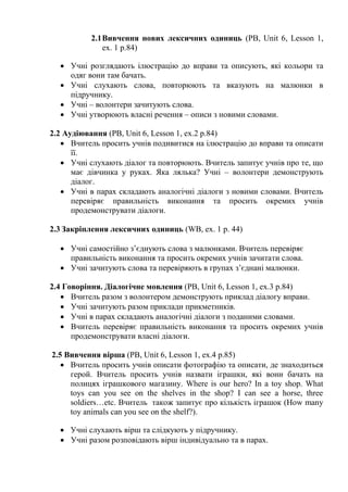 2.1Вивчення нових лексичних одиниць (PB, Unit 6, Lesson 1,
ex. 1 p.84)
 Учні розглядають ілюстрацію до вправи та описують, які кольори та
одяг вони там бачать.
 Учні слухають слова, повторюють та вказують на малюнки в
підручнику.
 Учні – волонтери зачитують слова.
 Учні утворюють власні речення – описи з новими словами.
2.2 Аудіювання (PB, Unit 6, Lesson 1, ex.2 p.84)
 Вчитель просить учнів подивитися на ілюстрацію до вправи та описати
її.
 Учні слухають діалог та повторюють. Вчитель запитує учнів про те, що
має дівчинка у руках. Яка лялька? Учні – волонтери демонструють
діалог.
 Учні в парах складають аналогічні діалоги з новими словами. Вчитель
перевіряє правильність виконання та просить окремих учнів
продемонструвати діалоги.
2.3 Закріплення лексичних одиниць (WB, ex. 1 p. 44)
 Учні самостійно з’єднують слова з малюнками. Вчитель перевіряє
правильність виконання та просить окремих учнів зачитати слова.
 Учні зачитують слова та перевіряють в групах з’єднані малюнки.
2.4 Говоріння. Діалогічне мовлення (PB, Unit 6, Lesson 1, ex.3 p.84)
 Вчитель разом з волонтером демонструють приклад діалогу вправи.
 Учні зачитують разом приклади прикметників.
 Учні в парах складають аналогічні діалоги з поданими словами.
 Вчитель перевіряє правильність виконання та просить окремих учнів
продемонструвати власні діалоги.
2.5 Вивчення вірша (PB, Unit 6, Lesson 1, ex.4 p.85)
 Вчитель просить учнів описати фотографію та описати, де знаходиться
герой. Вчитель просить учнів назвати іграшки, які вони бачать на
полицях іграшкового магазину. Where is our hero? In a toy shop. What
toys can you see on the shelves in the shop? I can see a horse, three
soldiers…etc. Вчитель також запитує про кількість іграшок (How many
toy animals can you see on the shelf?).
 Учні слухають вірш та слідкують у підручнику.
 Учні разом розповідають вірш індивідуально та в парах.
 
