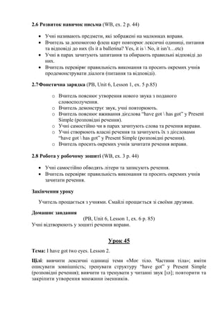 2.6 Розвиток навичок письма (WB, ex. 2 p. 44)
 Учні називають предмети, які зображені на малюнках вправи.
 Вчитель за допомогою флеш карт повторює лексичні одиниці, питання
та відповіді до них (Is it a ballerina? Yes, it is  No, it isn’t…etc)
 Учні в парах зачитують запитання та обирають правильні відповіді до
них.
 Вчитель перевіряє правильність виконання та просить окремих учнів
продемонструвати діалоги (питання та відповіді).
2.7Фонетична зарядка (PB, Unit 6, Lesson 1, ex. 5 p.85)
o Вчитель пояснює утворення нового звука з поданого
словосполучення.
o Вчитель демонструє звук, учні повторюють.
o Вчитель пояснює вживання дієслова “have got  has got” y Present
Simple (розповідні речення).
o Учні самостійно чи в парах зачитують слова та речення вправи.
o Учні створюють власні речення та зачитують їх з дієсловами
“have got  has got” y Present Simple (розповідні речення).
o Вчитель просить окремих учнів зачитати речення вправи.
2.8 Робота у робочому зошиті (WB, ex. 3 p. 44)
 Учні самостійно обводять літери та записують речення.
 Вчитель перевіряє правильність виконання та просить окремих учнів
зачитати речення.
Закінчення уроку
Учитель прощається з учнями. Смайлі прощається зі своїми друзями.
Домашнє завдання
(PB, Unit 6, Lesson 1, ex. 6 p. 85)
Учні відтворюють у зошиті речення вправи.
Урок 45
Тема: I have got two eyes. Lesson 2.
Цілі: вивчити лексичні одиниці теми «Моє тіло. Частини тіла»; вміти
описувати зовнішність; тренувати структуру “have got” y Present Simple
(розповідні речення); вивчити та тренувати у читанні звук [ɪə]; повторити та
закріпити утворення множини іменників.
 