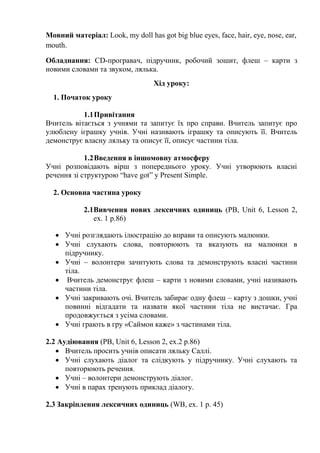 Мовний матеріал: Look, my doll has got big blue eyes, face, hair, eye, nose, ear,
mouth.
Обладнання: СD-програвач, підручник, робочий зошит, флеш – карти з
новими словами та звуком, лялька.
Хід уроку:
1. Початок уроку
1.1Привітання
Вчитель вітається з учнями та запитує їх про справи. Вчитель запитує про
улюблену іграшку учнів. Учні називають іграшку та описують її. Вчитель
демонструє власну ляльку та описує її, описує частини тіла.
1.2Введення в іншомовну атмосферу
Учні розповідають вірш з попереднього уроку. Учні утворюють власні
речення зі структурою “have got” y Present Simple.
2. Основна частина уроку
2.1Вивчення нових лексичних одиниць (PB, Unit 6, Lesson 2,
ex. 1 p.86)
 Учні розглядають ілюстрацію до вправи та описують малюнки.
 Учні слухають слова, повторюють та вказують на малюнки в
підручнику.
 Учні – волонтери зачитують слова та демонструють власні частини
тіла.
 Вчитель демонструє флеш – карти з новими словами, учні називають
частини тіла.
 Учні закривають очі. Вчитель забирає одну флеш – карту з дошки, учні
повинні відгадати та назвати якої частини тіла не вистачає. Гра
продовжується з усіма словами.
 Учні грають в гру «Саймон каже» з частинами тіла.
2.2 Аудіювання (PB, Unit 6, Lesson 2, ex.2 p.86)
 Вчитель просить учнів описати ляльку Саллі.
 Учні слухають діалог та слідкують у підручнику. Учні слухають та
повторюють речення.
 Учні – волонтери демонструють діалог.
 Учні в парах тренують приклад діалогу.
2.3 Закріплення лексичних одиниць (WB, ex. 1 p. 45)
 