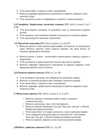  Учні самостійно з’єднують слова з анаграмами.
 Вчитель перевіряє правильність виконання та просить окремих учнів
зачитати слова.
 Учні зачитують слова та перевіряють в групах з’єднані малюнки.
2.4 Говоріння. Закріплення лексичних одиниць (PB, Unit 6, Lesson 2, ex.3
p.86)
 Учні розглядають малюнок та складають опис за допомогою поданих
речень.
 Учні малюють свої улюблені іграшки та описують за зразком вправи.
 Учні демонструють малюнки та розповіді.
2.5 Діалогічне мовлення (PB, Unit 6, Lesson 2, ex.4 p.87)
 Вчитель просить учнів описати фотографію та описати, де знаходяться
герої. Вчитель просить учнів назвати іграшки, які вони бачать на
полицях іграшкового магазину.
 Вчитель разом з учнем – волонтером демонструють приклад діалогу в
підручнику.
 Учні складають в парах аналогічні діалоги про решту іграшок.
 Вчитель перевіряє правильність виконання та просить окремих учнів
продемонструвати власні діалоги.
2.6 Розвиток навичок письма (WB, ex. 2 p. 45)
 Учні називають предмети, які зображені на малюнках вправи.
 Вчитель за допомогою флеш карт повторює лексичні одиниці.
 Учні самостійно з’єднують слова з малюнками.
 Вчитель перевіряє правильність виконання та просить окремих учнів
зачитати слова.
2.7Фонетична зарядка (PB, Unit 6, Lesson 2, ex. 5 p.87)
o Вчитель пояснює утворення нового звука з поданого
словосполучення.
o Вчитель демонструє звук, учні повторюють.
o Вчитель пояснює вживання дієслова “have got  has got” y Present
Simple (розповідні речення).
o Учні самостійно чи в парах зачитують слова та речення вправи.
o Учні створюють власні речення та зачитують їх з дієсловами
“have got  has got” y Present Simple (розповідні речення).
o Вчитель просить окремих учнів зачитати речення вправи.
2.8Робота з робочим зошитом (WB, ex. 3 p. 45)
 