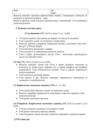 short lip
head
Вчитель пояснює значення прикметників, можна і намалювати значення чи
показати за допомогою флеш – карт.
Вчитель просить учнів поєднати прикметники з іменниками. Учні називають
словосполучення.
2. Основна частина уроку
2.1Аудіювання (PB, Unit 6, Lesson 3, ex. 1 p.88)
 Учні розглядають ілюстрацію до вправи та описують малюнки.
 Учні слухають діалог та слідкують у підручнику.
 Вчитель пояснює утворення заперечних речень з дієсловом “have hot 
has got” y Present Simple.
 Учні описують ведмедика з вправи.
 Учні слухають та повторюють речення діалогів.
 Учні в парах демонструють діалог. Учні – волонтери демонструють
діалог на середині класу.
2.2 Гра (PB, Unit 6, Lesson 3, ex.2 p.88)
 Вчитель пояснює умови гри (Учні в парах малюють малюнки та
описують їх. Один учень закриває очі, а інший говорить що потрібно
намалювати. Учні обмінюються ролями. Учні в групах порівнюють
власні малюнки).
 Учні зачитують речення вправи.
 Учні грають в гру. Вчитель перевіряє правильність виконання та
допомагає за необхідністю.
2.3 Закріплення лексичних одиниць (WB, ex. 1 p. 46)
 Учні самостійно обводять літери та записують слова.
 Вчитель перевіряє правильність виконання та просить окремих учнів
зачитати речення.
 Учні разом зачитують речення.
2.4 Говоріння. Закріплення лексичних одиниць (PB, Unit 6, Lesson 3, ex.3
p.89)
 Учні розглядають малюнки та називають слова.
 Учні разом зачитують приклад вправи.
 Учні складають власні речення з рештою малюнків за зразком вправи.
2.5 Рухлива гра
 