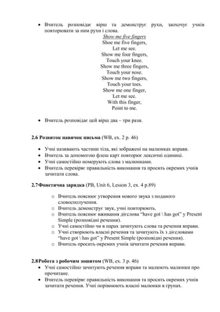  Вчитель розповідає вірш та демонструє рухи, заохочує учнів
повторювати за ним рухи і слова.
Show me five fingers
Shoe me five fingers,
Let me see.
Show me four fingers,
Touch your knee.
Show me three fingers,
Touch your nose.
Show me two fingers,
Touch your toes.
Show me one finger,
Let me see.
With this finger,
Point to me.
 Вчитель розповідає цей вірш два – три рази.
2.6 Розвиток навичок письма (WB, ex. 2 p. 46)
 Учні називають частини тіла, які зображені на малюнках вправи.
 Вчитель за допомогою флеш карт повторює лексичні одиниці.
 Учні самостійно номерують слова з малюнками.
 Вчитель перевіряє правильність виконання та просить окремих учнів
зачитати слова.
2.7Фонетична зарядка (PB, Unit 6, Lesson 3, ex. 4 p.89)
o Вчитель пояснює утворення нового звука з поданого
словосполучення.
o Вчитель демонструє звук, учні повторюють.
o Вчитель пояснює вживання дієслова “have got  has got” y Present
Simple (розповідні речення).
o Учні самостійно чи в парах зачитують слова та речення вправи.
o Учні створюють власні речення та зачитують їх з дієсловами
“have got  has got” y Present Simple (розповідні речення).
o Вчитель просить окремих учнів зачитати речення вправи.
2.8Робота з робочим зошитом (WB, ex. 3 p. 46)
 Учні самостійно зачитують речення вправи та малюють малюнки про
прочитане.
 Вчитель перевіряє правильність виконання та просить окремих учнів
зачитати речення. Учні порівнюють власні малюнки в групах.
 