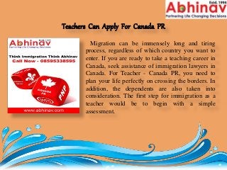 Teachers Can Apply For Canada PR
Migration can be immensely long and tiring
process, regardless of which country you want to
enter. If you are ready to take a teaching career in
Canada, seek assistance of immigration lawyers in
Canada. For Teacher - Canada PR, you need to
plan your life perfectly on crossing the borders. In
addition, the dependents are also taken into
consideration. The first step for immigration as a
teacher would be to begin with a simple
assessment.
 