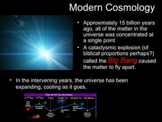 Modern Cosmology
                           • Approximately 15 billion years
                             ago, all of the matter in the
                             universe was concentrated at
                             a single point
                           • A cataclysmic explosion (of
                             biblical proportions perhaps?)
                             called the Big Bang caused
                             the matter to fly apart.

• In the intervening years, the universe has been
  expanding, cooling as it goes.
 