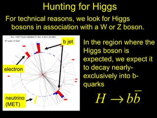 Hunting for Higgs
For technical reasons, we look for Higgs
 bosons in association with a W or Z boson.

                 b jet   In the region where the
                         Higgs boson is
                         expected, we expect it
electron                 to decay nearly-
                         exclusively into b-
                         quarks
neutrino
(MET)
                            H → bb
 