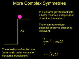 More Complex Symmetries
                               In a uniform gravitational field,
                               a ball’s motion is independent
                               of vertical translation.

                               The origin from where
                               potential energy is chosen is
               ∆h              irrelevant.


                                   1 2
                                     mv = mg∆h
                                   2
The equations of motion are
“symmetric under vertical or
horizontal translations.”          v = 2 g∆h
 
