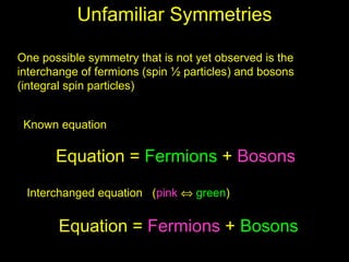 Unfamiliar Symmetries

One possible symmetry that is not yet observed is the
interchange of fermions (spin ½ particles) and bosons
(integral spin particles)


 Known equation

       Equation = Fermions + Bosons
 Interchanged equation (pink ⇔ green)


       Equation = Fermions + Bosons
 