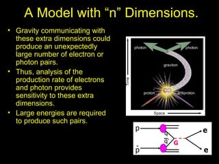 A Model with “n” Dimensions.
• Gravity communicating with
  these extra dimensions could
  produce an unexpectedly
  large number of electron or
  photon pairs.
• Thus, analysis of the
  production rate of electrons
  and photon provides
  sensitivity to these extra
  dimensions.
• Large energies are required
  to produce such pairs.
                                 p          e
                                     q
                                     q’ G
                                 p          e
 