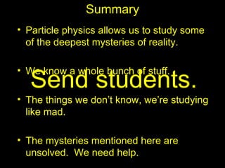 Summary
• Particle physics allows us to study some
  of the deepest mysteries of reality.

• We know a whole bunch of stuff.
  Send students.
• The things we don’t know, we’re studying
  like mad.

• The mysteries mentioned here are
  unsolved. We need help.
 
