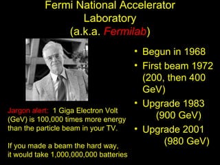 Fermi National Accelerator
                  Laboratory
               (a.k.a. Fermilab)
                                        • Begun in 1968
                                        • First beam 1972
                                          (200, then 400
                                          GeV)
                                        • Upgrade 1983
Jargon alert: 1 Giga Electron Volt
(GeV) is 100,000 times more energy           (900 GeV)
than the particle beam in your TV.      • Upgrade 2001
If you made a beam the hard way,
                                                (980 GeV)
it would take 1,000,000,000 batteries
 