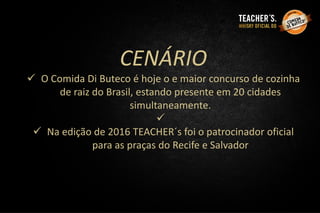 CENÁRIO
 O Comida Di Buteco é hoje o e maior concurso de cozinha
de raiz do Brasil, estando presente em 20 cidades
simultaneamente.

 Na edição de 2016 TEACHER´s foi o patrocinador oficial
para as praças do Recife e Salvador
 