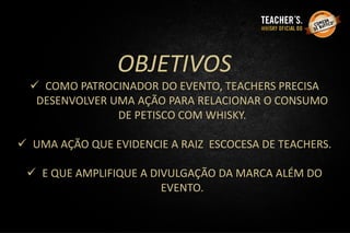 OBJETIVOS
 COMO PATROCINADOR DO EVENTO, TEACHERS PRECISA
DESENVOLVER UMA AÇÃO PARA RELACIONAR O CONSUMO
DE PETISCO COM WHISKY.
 UMA AÇÃO QUE EVIDENCIE A RAIZ ESCOCESA DE TEACHERS.
 E QUE AMPLIFIQUE A DIVULGAÇÃO DA MARCA ALÉM DO
EVENTO.
 