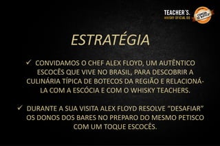 ESTRATÉGIA
 CONVIDAMOS O CHEF ALEX FLOYD, UM AUTÊNTICO
ESCOCÊS QUE VIVE NO BRASIL, PARA DESCOBRIR A
CULINÁRIA TÍPICA DE BOTECOS DA REGIÃO E RELACIONÁ-
LA COM A ESCÓCIA E COM O WHISKY TEACHERS.
 DURANTE A SUA VISITA ALEX FLOYD RESOLVE “DESAFIAR”
OS DONOS DOS BARES NO PREPARO DO MESMO PETISCO
COM UM TOQUE ESCOCÊS.
 