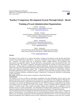 Journal of Education and Practice                                                                     www.iiste.org
ISSN 2222-1735 (Paper) ISSN 2222-288X (Online)
Vol 3, No.8, 2012



Teachers’ Competency Development System Through School – Based
                  Training of Local Administration Organizations
                                               Charnon Setsaengsri
                                  Faculty of Education , Mahasarakham University
                                         E-mail : charnon2527@gmail.com

                                                 Chaiyuth Sirisuthi
                          Assistant Professor, Administration and Development Educational
                                  Faculty of Education , Mahasarakham University
                                          E-mail : chaiyuthsi@hotmail.com

                                               Amparn Duangpaeng
                                   Assistant Professor, Educational Administration
                                Faculty of Education , Udonthani Rajabhat University
                                            E-mail : amparn@yahoo.com

                                                Prasart Isarapreeda
                       Associate Professor, Ph.D.(Education Psychological & Cultural Studies)
                       Dean, Faculty of Liberal Arts and Science , Nakhon Phanom University
                                           E-mail : prasartis@hotmail.com
Abstract

The purpose of this research was to improve the teachers’ competency development system through school-based
training of local administration organizations . The process comprised 4 steps; analysis, planning, implementation
and evaluation. The target group was 10 purposively- random sampled teachers. The instruments used
questionnaires and quantitative analysis. The data described by using percentile, mean, and standard deviation. The
research found that : The teachers’ competency development system shall be consisted of 4 main steps and minor
steps. Step 1 problem analysis; investigate present situation and problems, study the needs of teachers’ competency,
organize meetings. Step 2 development planning; meeting for share learning, prioritizing the importance, setting the
action plan, making developmental manual. Step 3 implementation; workshops on School-Based Training,
knowledge implementation, pairs of partners. Step 4 acceleration of supervision and monitoring; meeting for share
learning, evaluating workshops, evaluating the teachers’ characteristics, evaluating the satisfaction of participating
teachers and students.
Key words: Enhancement system, teachers’ competency, schools-based training.
1.Introduction
The advances in IT have an effect on information consumption. The good information receivers must be well
educated and teachers are the key agents who mobilize education. The Constitution of the Kingdom of Thailand B.E.
2007 specifies that the State is responsible for promulgation of educational profession to the high level profession.
According to the Teachers and Educational Personnel’s Act B.E. 2004, the structure of administration for teachers
with academic status was amended. The Office of the Teachers’ Council of Thailand shall be responsible for the
issuance of teaching license which requires knowledge standard and competency. The management of basic
education focuses on quality development. The Educational Development Plan emphasized on enhancement of
educational quality, learning-teaching improvement and continuous development of educational personnel.
The local administration has also adapted the Educational Development Contingency Plan in order to develop the
quality of learning process. The development plan was criticized regarding the poor standard quality. In 2007, the
public survey on education management of the local administration showed that 65.87 % were not satisfied with the
education management when compared to private schools’ administration management. Some critics have contended


                                                         23
 