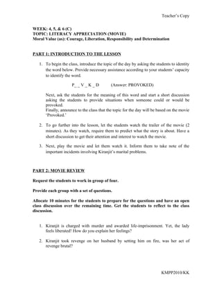 Teacher’s Copy


WEEK: 4, 5, & 6 (C)
TOPIC: LITERACY APPRECIATION (MOVIE)
Moral Value (as): Courage, Liberation, Responsibility and Determination


PART 1: INTRODUCTION TO THE LESSON

   1. To begin the class, introduce the topic of the day by asking the students to identity
      the word below. Provide necessary assistance according to your students’ capacity
      to identify the word.

                      P_ _ V _ K _ D         (Answer: PROVOKED)

       Next, ask the students for the meaning of this word and start a short discussion
       asking the students to provide situations when someone could or would be
       provoked.
       Finally, announce to the class that the topic for the day will be based on the movie
       ‘Provoked.’

   2. To go further into the lesson, let the students watch the trailer of the movie (2
      minutes). As they watch, require them to predict what the story is about. Have a
      short discussion to get their attention and interest to watch the movie.

   3. Next, play the movie and let them watch it. Inform them to take note of the
      important incidents involving Kiranjit’s marital problems.



PART 2: MOVIE REVIEW

Request the students to work in group of four.

Provide each group with a set of questions.

Allocate 10 minutes for the students to prepare for the questions and have an open
class discussion over the remaining time. Get the students to reflect to the class
discussion.


   1. Kiranjit is charged with murder and awarded life-imprisonment. Yet, the lady
      feels liberated! How do you explain her feelings?

   2. Kiranjit took revenge on her husband by setting him on fire, was her act of
      revenge brutal?




                                                                          KMPP2010/KK
 