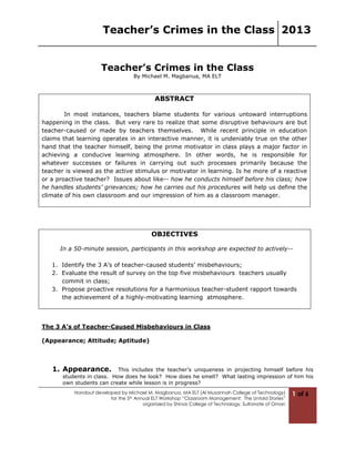 Teacher’s Crimes in the Class 2013
Handout developed by Michael M. Magbanua, MA ELT (Al Musannah College of Technology)
for the 5th Annual ELT Workshop “Classroom Management: The Untold Stories”
organized by Shinas College of Technology, Sultanate of Oman
1 of 6
Teacher’s Crimes in the Class
By Michael M. Magbanua, MA ELT
ABSTRACT
In most instances, teachers blame students for various untoward interruptions
happening in the class. But very rare to realize that some disruptive behaviours are but
teacher-caused or made by teachers themselves. While recent principle in education
claims that learning operates in an interactive manner, it is undeniably true on the other
hand that the teacher himself, being the prime motivator in class plays a major factor in
achieving a conducive learning atmosphere. In other words, he is responsible for
whatever successes or failures in carrying out such processes primarily because the
teacher is viewed as the active stimulus or motivator in learning. Is he more of a reactive
or a proactive teacher? Issues about like-- how he conducts himself before his class; how
he handles students’ grievances; how he carries out his procedures will help us define the
climate of his own classroom and our impression of him as a classroom manager.
OBJECTIVES
In a 50-minute session, participants in this workshop are expected to actively--
1. Identify the 3 A’s of teacher-caused students’ misbehaviours;
2. Evaluate the result of survey on the top five misbehaviours teachers usually
commit in class;
3. Propose proactive resolutions for a harmonious teacher-student rapport towards
the achievement of a highly-motivating learning atmosphere.
The 3 A’s of Teacher-Caused Misbehaviours in Class
(Appearance; Attitude; Aptitude)
1. Appearance. This includes the teacher’s uniqueness in projecting himself before his
students in class. How does he look? How does he smell? What lasting impression of him his
own students can create while lesson is in progress?
 