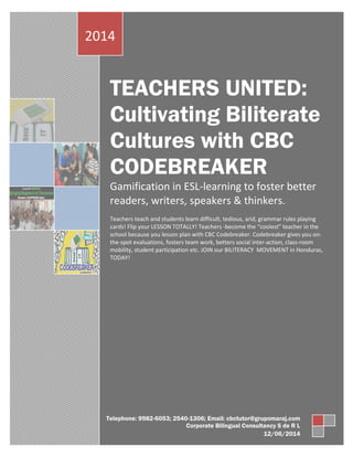 TEACHERS UNITED:
Cultivating Biliterate
Cultures with CBC
CODEBREAKER
Gamification in ESL-learning to foster better
readers, writers, speakers & thinkers.
Teachers teach and students learn difficult, tedious, arid, grammar rules playing
cards! Flip your LESSON TOTALLY! Teachers -become the “coolest” teacher in the
school because you lesson plan with CBC Codebreaker. Codebreaker gives you on-
the-spot evaluations, fosters team work, betters social inter-action, class-room
mobility, student participation etc. JOIN our BILITERACY MOVEMENT in Honduras,
TODAY!
2014
Telephone: 9982-6053; 2540-1306; Email: cbctutor@grupomaraj.com
Corporate Bilingual Consultancy S de R L
12/06/2014
 