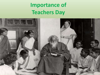 Importance of 
Teachers Day 
Remembering some of the greatest teachers in India 
Rabindranath Tagore was one of the first teachers to 
take teaching beyond the confines of the classroom 
and form a school, which he envisioned to be 'a world 
centre for the study of humanity somewhere beyond 
the limits of nation and geography'. Teaching usually 
took place outdoors or under trees in this school. 
Tagore personally mentored his students, not just 
academically but also emotionally and spiritually to 
ensure that they receive a holistic education. 
Visva-Bharati is now a reputed university and possibly 
one of the greatest gift to the Indian education 
system. 
 