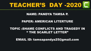 TEACHER’S DAY -2020
NAME: PANDYA TAMSA P.
PAPER: AMERICAN LITERTURE
TOPIC :SHAME CONFLICTS AND TRAGEDY IN
“ THE SCARLET LETTER”
EMAIL ID: tamsapandya25@gmail.com
 