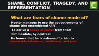 SHAME, CONFLICT, TRAGEDY, AND
REPRESENTATION
•What are fears of shame made of?
• Hester manages to use the accoutrements of
shame (the embroidered “A”)
• To derive a sense of power from them
• Dimmesdale, by contrast
He knows that he is ashamed for him to
unbearable falsehood, weakness, and pain.
 