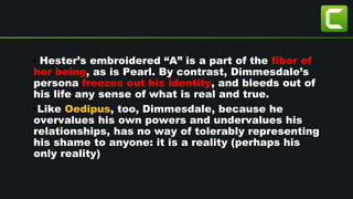 • Hester’s embroidered “A” is a part of the fiber of
her being, as is Pearl. By contrast, Dimmesdale’s
persona freezes out his identity, and bleeds out of
his life any sense of what is real and true.
•Like Oedipus, too, Dimmesdale, because he
overvalues his own powers and undervalues his
relationships, has no way of tolerably representing
his shame to anyone: it is a reality (perhaps his
only reality)
 