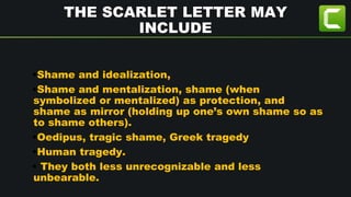THE SCARLET LETTER MAY
INCLUDE
•Shame and idealization,
•Shame and mentalization, shame (when
symbolized or mentalized) as protection, and
shame as mirror (holding up one’s own shame so as
to shame others).
•Oedipus, tragic shame, Greek tragedy
•Human tragedy.
• They both less unrecognizable and less
unbearable.
 