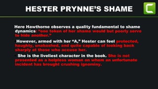 HESTER PRYNNE’S SHAME
Here Hawthorne observes a quality fundamental to shame
dynamics: “one token of her shame would but poorly serve
to hide another.”
•However, armed with her “A,” Hester can feel protected,
haughty, unabashed, and quite capable of looking back
sharply at those who accuse her.
• She is the liveliest character in the book. She is not
presented as a helpless woman on whom an unfortunate
incident has brought crushing ignominy.
 