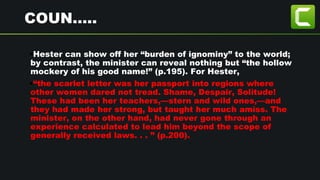 COUN…..
•Hester can show off her “burden of ignominy” to the world;
by contrast, the minister can reveal nothing but “the hollow
mockery of his good name!” (p.195). For Hester,
•“the scarlet letter was her passport into regions where
other women dared not tread. Shame, Despair, Solitude!
These had been her teachers,—stern and wild ones,—and
they had made her strong, but taught her much amiss. The
minister, on the other hand, had never gone through an
experience calculated to lead him beyond the scope of
generally received laws. . . ” (p.200).
 