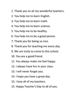 1. Thank you to all my wonderful teachers.
2. You help me to learn English.
3. You help me to learn math.
4. You help me to learn science.
5. You help me to be healthy.
6. You help me to be a good person.
7. Thank you for being so nice.
8. Thank you for teaching me every day.
9. We are lucky to come to this school.
10. You are a good friend.
11. You always make me feel happy.
12. I always have fun in your class.
13. I will never forget you.
14. I hope you have a great day.
15. I love all of my teachers.
15. Happy Teacher’s Day to all of you.
 