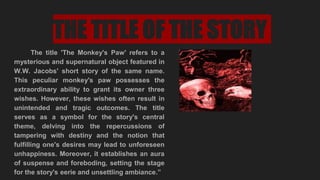 THE TITLE OF THE STORY
The title 'The Monkey's Paw' refers to a
mysterious and supernatural object featured in
W.W. Jacobs' short story of the same name.
This peculiar monkey's paw possesses the
extraordinary ability to grant its owner three
wishes. However, these wishes often result in
unintended and tragic outcomes. The title
serves as a symbol for the story's central
theme, delving into the repercussions of
tampering with destiny and the notion that
fulfilling one's desires may lead to unforeseen
unhappiness. Moreover, it establishes an aura
of suspense and foreboding, setting the stage
for the story's eerie and unsettling ambiance.”
 