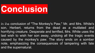 In the conclusion of "The Monkey's Paw," Mr. and Mrs. White's
son, Herbert, returns from the dead as a mutilated and
horrifying creature. Desperate and terrified, Mrs. White uses the
last wish to wish her son away, undoing all the tragic events
caused by the monkey's paw. The story ends on a somber
note, emphasizing the consequences of tampering with fate
and the supernatural.
Conclusion
Conclusion
 