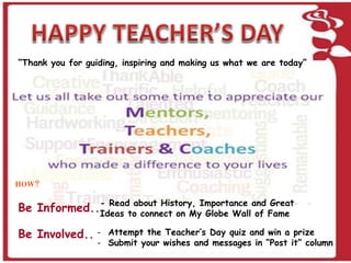 “Thank you for guiding, inspiring and making us what we are today” 
HOW? 
Be Informed.. 
Be Involved.. 
- Read about History, Importance and Great 
Ideas to connect on My Globe Wall of Fame 
- Attempt the Teacher’s Day quiz and win a prize 
- Submit your wishes and messages in “Post it” column 
