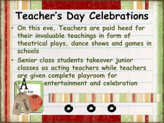 Teacher’s Day Celebrations 
• On this eve, Teachers are paid heed for 
their invaluable teachings in form of 
theatrical plays, dance shows and games in 
schools 
• Senior class students takeover junior 
classes as acting teachers while teachers 
are given complete playroom for 
entertainment and celebration 
 