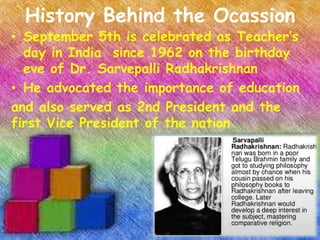 History Behind the Ocassion 
• September 5th is celebrated as Teacher’s 
day in India since 1962 on the birthday 
eve of Dr. Sarvepalli Radhakrishnan 
• He advocated the importance of education 
and also served as 2nd President and the 
first Vice President of the nation 
 