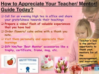 How to Appreciate Your Teacher/ Mentor/ 
Guide Today? 
 Call for an evening High tea in office and share 
your gratefulness towards their teachings 
 Prepare a video/ flash of valuable experiences 
that you have had 
 Order flowers/ cake online with a thank you 
note. 
 Visit them personally and appreciate their 
learnings 
 Gift him/her ‘Best Mentor’ accessories like a 
trophy, certificate, frame, mug, etc. 
Teacher's Day 
is the perfect 
opportunity to 
thank your 
mentors for all 
the 
encouragement 
and inspiration. 
 