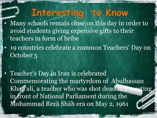 Interesting to Know 
• Many schools remain close on this day in order to 
avoid students giving expensive gifts to their 
teachers in form of bribe 
• 19 countries celebrate a common Teachers' Day on 
October 5 
• Teacher’s Day in Iran is celebrated 
Commemorating the martyrdom of Abulhassan 
Khan'ali, a teacher who was shot dead in a meeting 
in front of National Parliament during the 
Mohammad Rezā Shāh era on May 2, 1961 
 