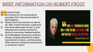 BRIEF INFORMATION ON ROBERT FROST
❏ American Poet.
❏ He is known for his verses about
everyday life in the countryside of
New England.
❏ Robert Lee Frost was born on March
26, 1874. In San Francisco, California.
❏ His father died when he was 11, and
afterward his mother moved the
family to Lawrence, Massachuses.
❏ He ﬁnds deeper meaning in ordinary
things, he gives beautiful & unique
description of nature, and his poems
often examine someone’s personality
or character traits!!
 