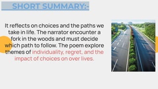 SHORT SUMMARY:-
It reﬂects on choices and the paths we
take in life. The narrator encounter a
fork in the woods and must decide
which path to follow. The poem explore
themes of individuality, regret, and the
impact of choices on over lives.
 