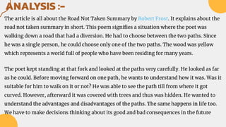 ANALYSIS :-
The article is all about the Road Not Taken Summary by Robert Frost. It explains about the
road not taken summary in short. This poem signiﬁes a situation where the poet was
walking down a road that had a diversion. He had to choose between the two paths. Since
he was a single person, he could choose only one of the two paths. The wood was yellow
which represents a world full of people who have been residing for many years.
The poet kept standing at that fork and looked at the paths very carefully. He looked as far
as he could. Before moving forward on one path, he wants to understand how it was. Was it
suitable for him to walk on it or not? He was able to see the path till from where it got
curved. However, afterward it was covered with trees and thus was hidden. He wanted to
understand the advantages and disadvantages of the paths. The same happens in life too.
We have to make decisions thinking about its good and bad consequences in the future
 