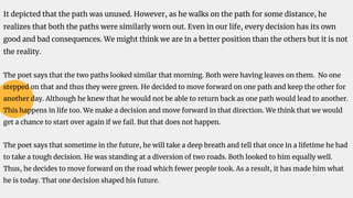 It depicted that the path was unused. However, as he walks on the path for some distance, he
realizes that both the paths were similarly worn out. Even in our life, every decision has its own
good and bad consequences. We might think we are in a better position than the others but it is not
the reality.
The poet says that the two paths looked similar that morning. Both were having leaves on them. No one
stepped on that and thus they were green. He decided to move forward on one path and keep the other for
another day. Although he knew that he would not be able to return back as one path would lead to another.
This happens in life too. We make a decision and move forward in that direction. We think that we would
get a chance to start over again if we fail. But that does not happen.
The poet says that sometime in the future, he will take a deep breath and tell that once in a lifetime he had
to take a tough decision. He was standing at a diversion of two roads. Both looked to him equally well.
Thus, he decides to move forward on the road which fewer people took. As a result, it has made him what
he is today. That one decision shaped his future.
 